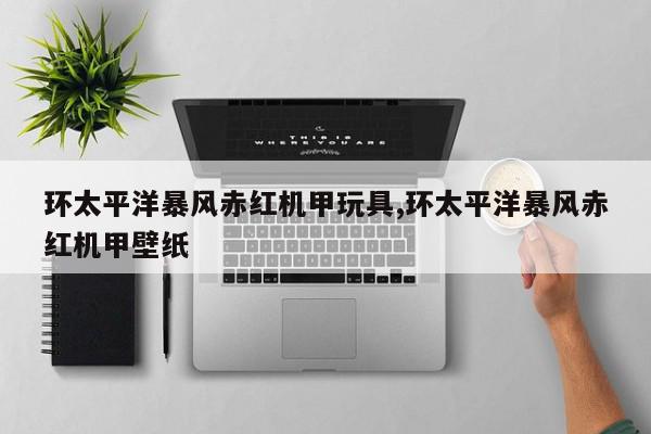 环太平洋暴风赤红机甲玩具,环太平洋暴风赤红机甲壁纸
