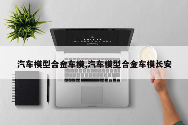 汽车模型合金车模,汽车模型合金车模长安