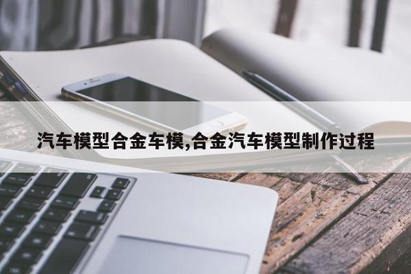 汽车模型合金车模,合金汽车模型制作过程